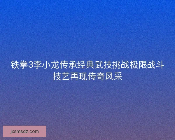 铁拳3李小龙传承经典武技挑战极限战斗技艺再现传奇风采
