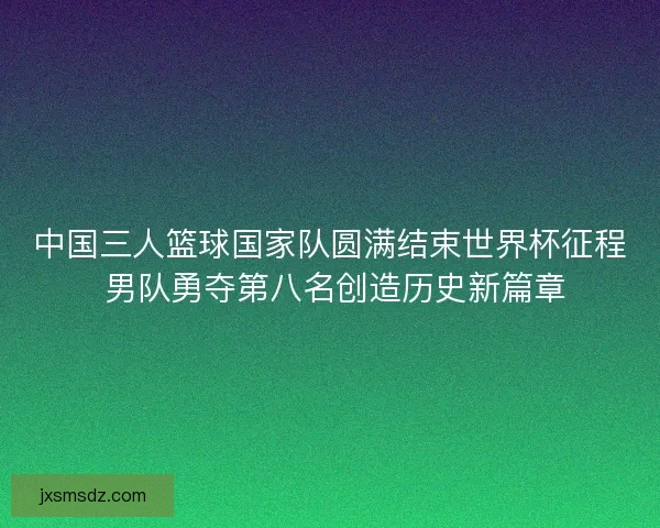 中国三人篮球国家队圆满结束世界杯征程 男队勇夺第八名创造历史新篇章