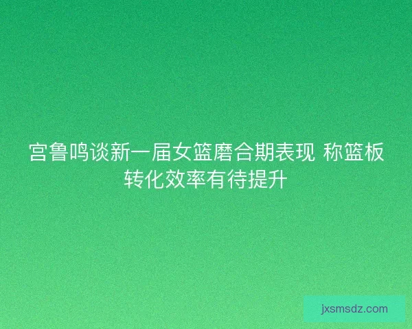 宫鲁鸣谈新一届女篮磨合期表现 称篮板转化效率有待提升