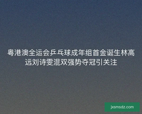 粤港澳全运会乒乓球成年组首金诞生林高远刘诗雯混双强势夺冠引关注